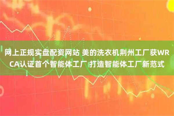 网上正规实盘配资网站 美的洗衣机荆州工厂获WRCA认证首个智能体工厂 打造智能体工厂新范式