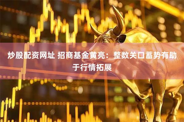 炒股配资网址 招商基金黄亮：整数关口蓄势有助于行情拓展