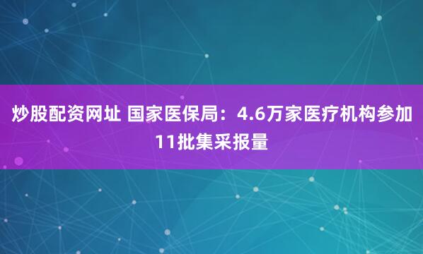 炒股配资网址 国家医保局：4.6万家医疗机构参加11批集采报量
