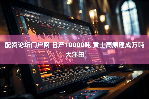 配资论坛门户网 日产10000吨 黄土高原建成万吨大油田
