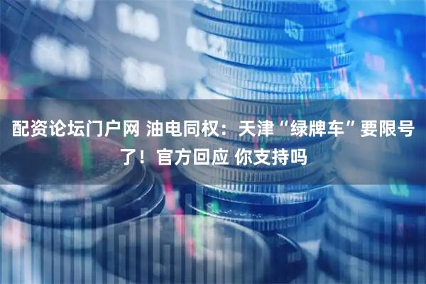 配资论坛门户网 油电同权：天津“绿牌车”要限号了！官方回应 你支持吗