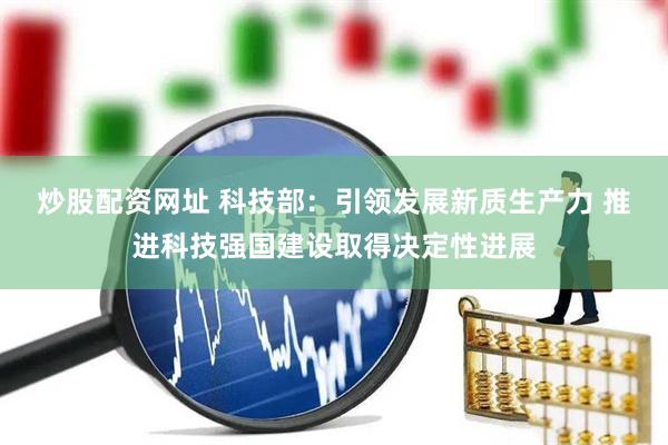 炒股配资网址 科技部：引领发展新质生产力 推进科技强国建设取得决定性进展