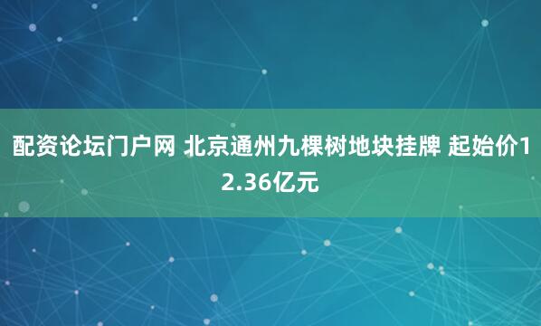 配资论坛门户网 北京通州九棵树地块挂牌 起始价12.36亿元