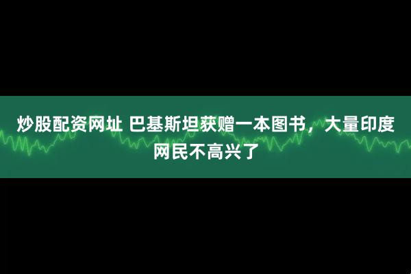 炒股配资网址 巴基斯坦获赠一本图书，大量印度网民不高兴了