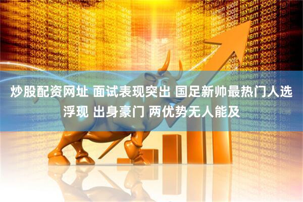 炒股配资网址 面试表现突出 国足新帅最热门人选浮现 出身豪门 两优势无人能及