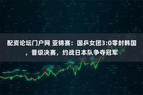 配资论坛门户网 亚锦赛：国乒女团3:0零封韩国，晋级决赛，约战日本队争夺冠军