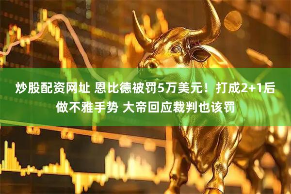 炒股配资网址 恩比德被罚5万美元！打成2+1后做不雅手势 大帝回应裁判也该罚