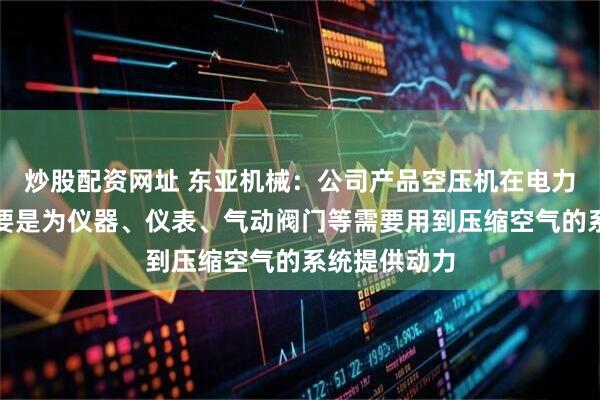 炒股配资网址 东亚机械：公司产品空压机在电力行业应用主要是为仪器、仪表、气动阀门等需要用到压缩空气的系统提供动力