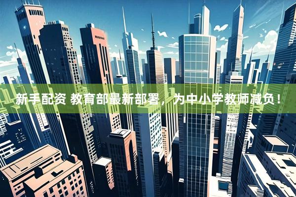 新手配资 教育部最新部署，为中小学教师减负！