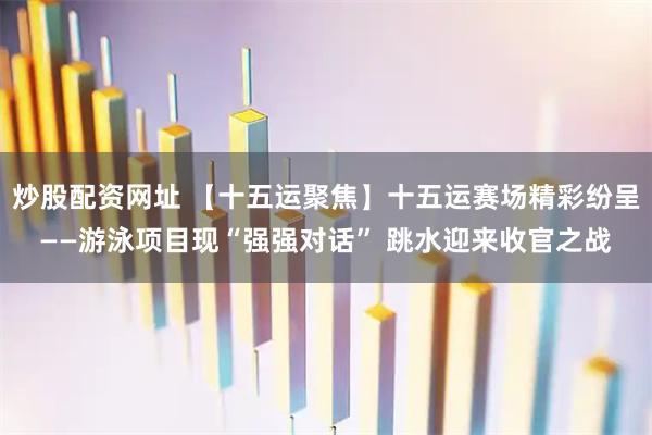 炒股配资网址 【十五运聚焦】十五运赛场精彩纷呈——游泳项目现“强强对话” 跳水迎来收官之战