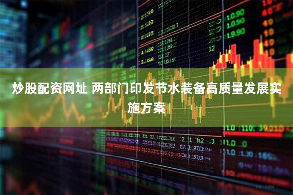 炒股配资网址 两部门印发节水装备高质量发展实施方案