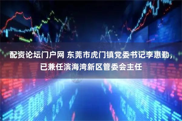 配资论坛门户网 东莞市虎门镇党委书记李惠勤，已兼任滨海湾新区管委会主任