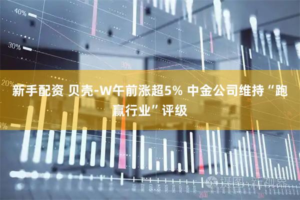 新手配资 贝壳-W午前涨超5% 中金公司维持“跑赢行业”评级