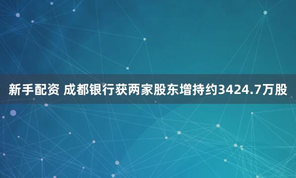 新手配资 成都银行获两家股东增持约3424.7万股