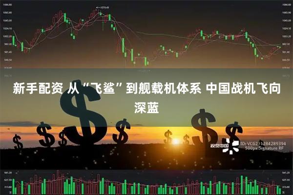 新手配资 从“飞鲨”到舰载机体系 中国战机飞向深蓝