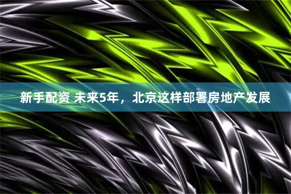 新手配资 未来5年，北京这样部署房地产发展