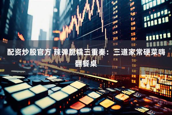 配资炒股官方 辣弹脆糯三重奏：三道家常硬菜嗨翻餐桌