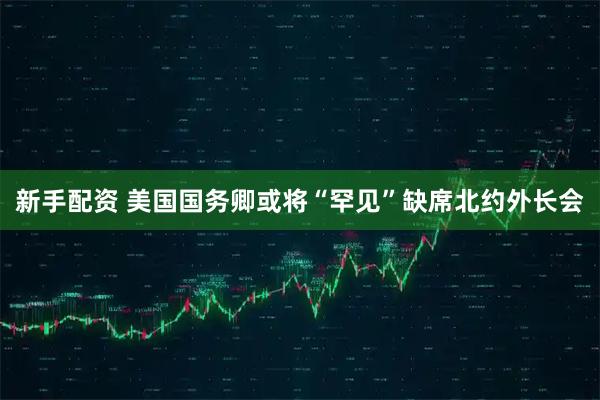 新手配资 美国国务卿或将“罕见”缺席北约外长会