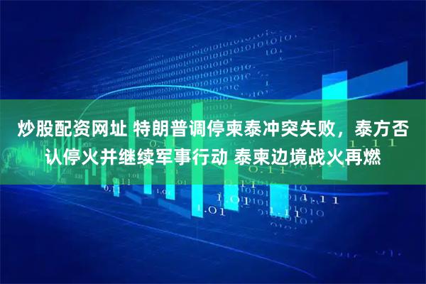 炒股配资网址 特朗普调停柬泰冲突失败，泰方否认停火并继续军事行动 泰柬边境战火再燃