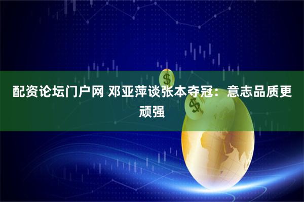 配资论坛门户网 邓亚萍谈张本夺冠：意志品质更顽强