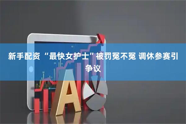 新手配资 “最快女护士”被罚冤不冤 调休参赛引争议
