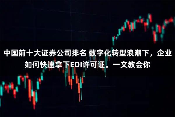 中国前十大证券公司排名 数字化转型浪潮下，企业如何快速拿下EDI许可证。一文教会你