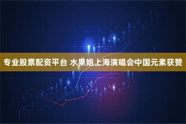 专业股票配资平台 水果姐上海演唱会中国元素获赞