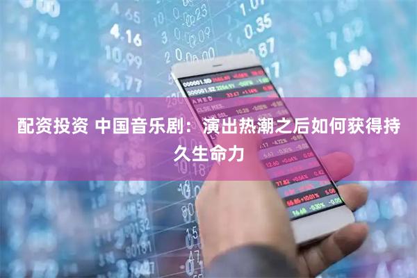 配资投资 中国音乐剧：演出热潮之后如何获得持久生命力