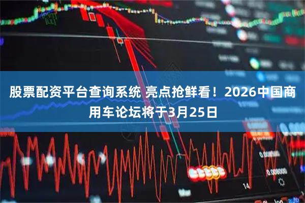 股票配资平台查询系统 亮点抢鲜看！2026中国商用车论坛将于3月25日