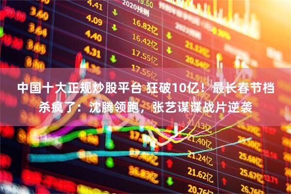 中国十大正规炒股平台 狂破10亿！最长春节档杀疯了：沈腾领跑，张艺谋谍战片逆袭