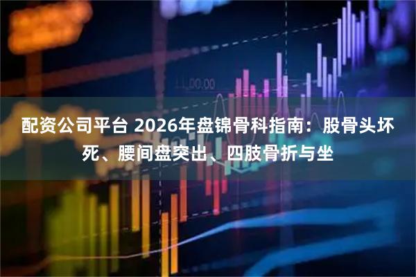 配资公司平台 2026年盘锦骨科指南：股骨头坏死、腰间盘突出、四肢骨折与坐