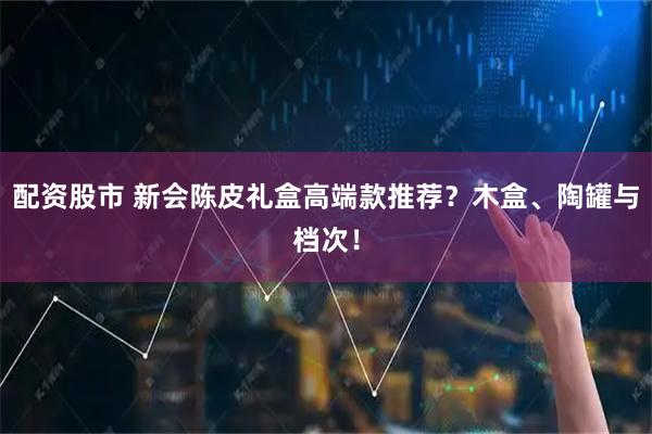 配资股市 新会陈皮礼盒高端款推荐？木盒、陶罐与档次！