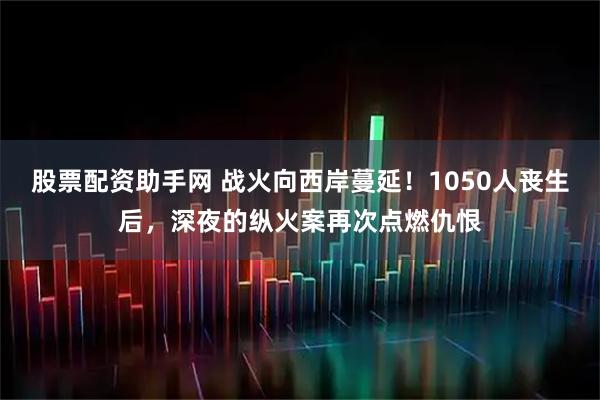 股票配资助手网 战火向西岸蔓延！1050人丧生后，深夜的纵火案再次点燃仇恨