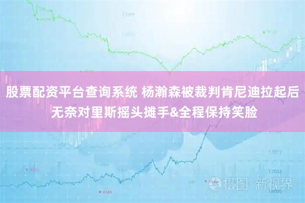 股票配资平台查询系统 杨瀚森被裁判肯尼迪拉起后 无奈对里斯摇头摊手&全程保持笑脸