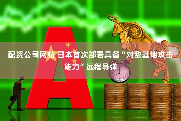 配资公司网站 日本首次部署具备“对敌基地攻击能力”远程导弹