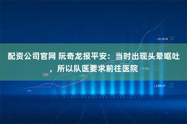 配资公司官网 阮奇龙报平安：当时出现头晕呕吐，所以队医要求前往医院