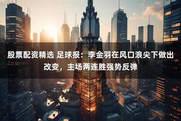 股票配资精选 足球报：李金羽在风口浪尖下做出改变，主场两连胜强势反弹