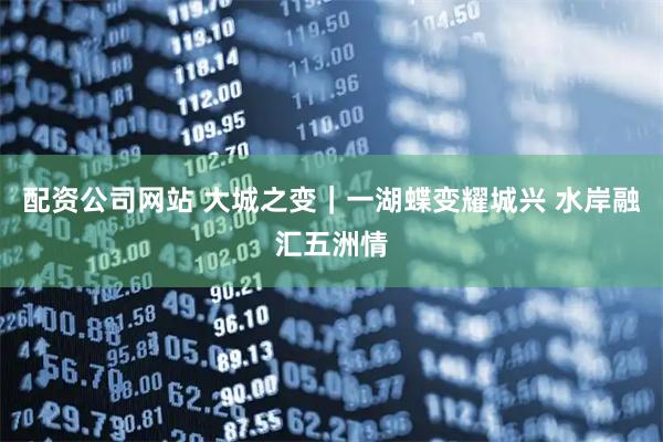 配资公司网站 大城之变｜一湖蝶变耀城兴 水岸融汇五洲情