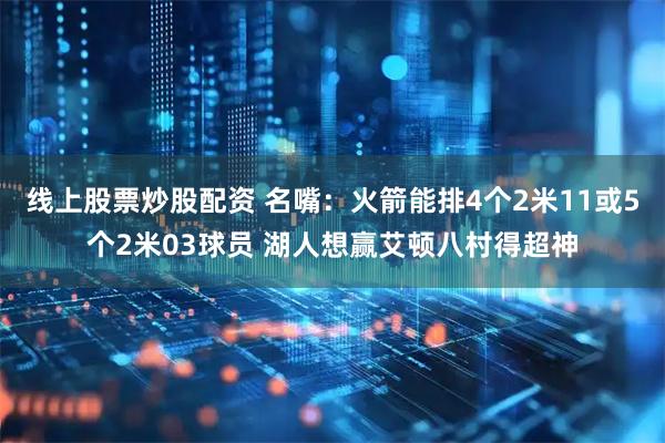 线上股票炒股配资 名嘴：火箭能排4个2米11或5个2米03球员 湖人想赢艾顿八村得超神