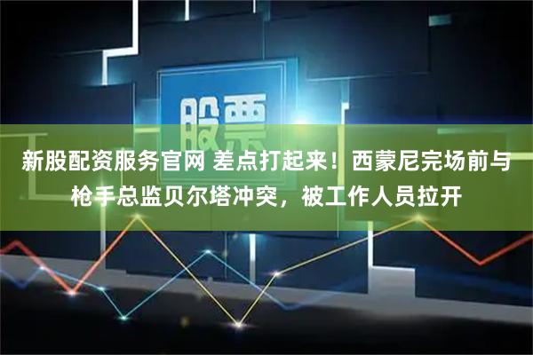新股配资服务官网 差点打起来！西蒙尼完场前与枪手总监贝尔塔冲突，被工作人员拉开