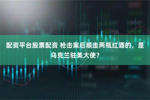 配资平台股票配资 枪击案后顺走两瓶红酒的，是乌克兰驻美大使？