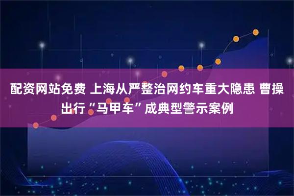 配资网站免费 上海从严整治网约车重大隐患 曹操出行“马甲车”成典型警示案例