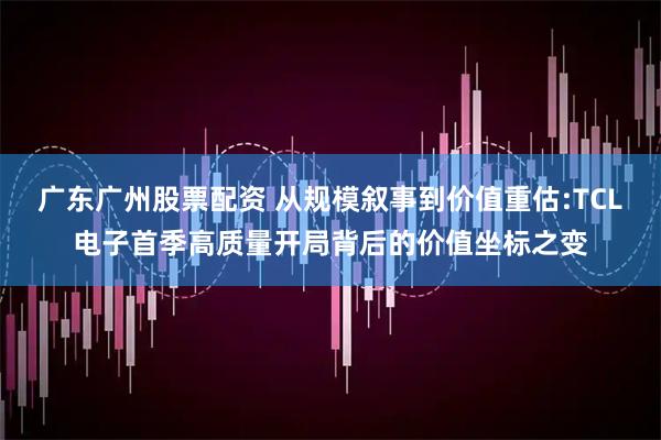 广东广州股票配资 从规模叙事到价值重估:TCL电子首季高质量开局背后的价值坐标之变