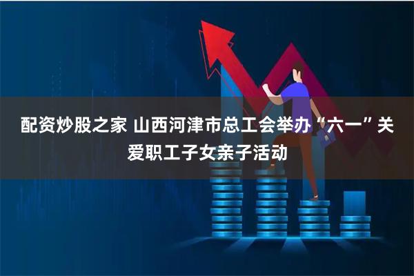 配资炒股之家 山西河津市总工会举办“六一”关爱职工子女亲子活动