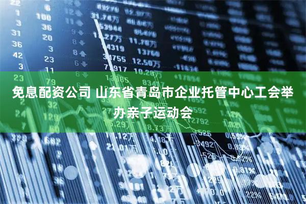 免息配资公司 山东省青岛市企业托管中心工会举办亲子运动会