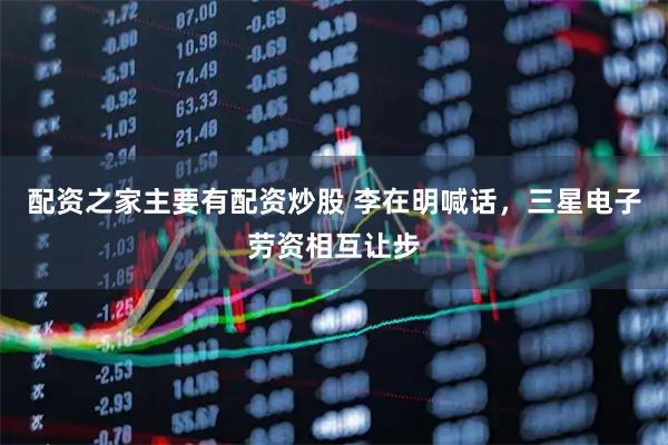 配资之家主要有配资炒股 李在明喊话，三星电子劳资相互让步