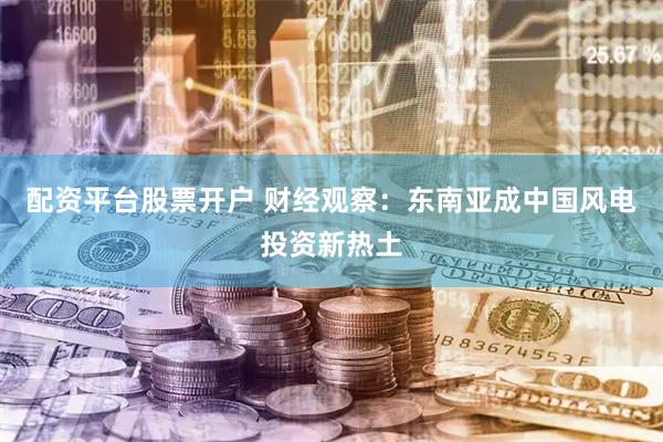 配资平台股票开户 财经观察：东南亚成中国风电投资新热土