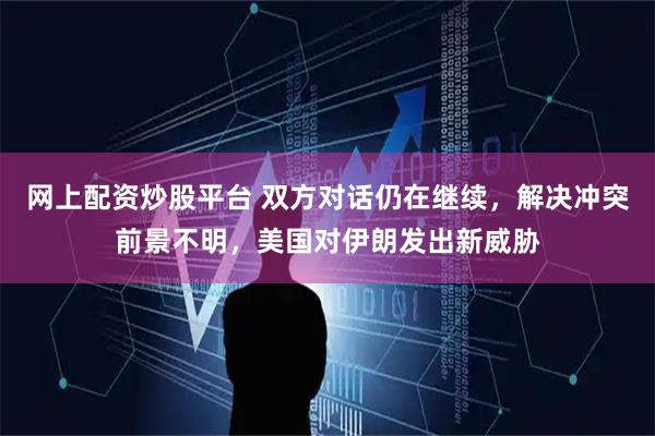 网上配资炒股平台 双方对话仍在继续，解决冲突前景不明，美国对伊朗发出新威胁