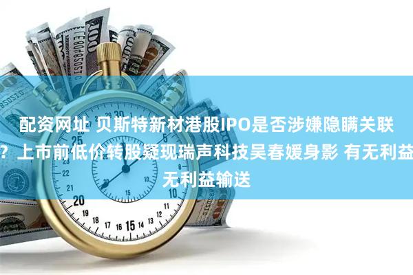 配资网址 贝斯特新材港股IPO是否涉嫌隐瞒关联交易？上市前低价转股疑现瑞声科技吴春媛身影 有无利益输送