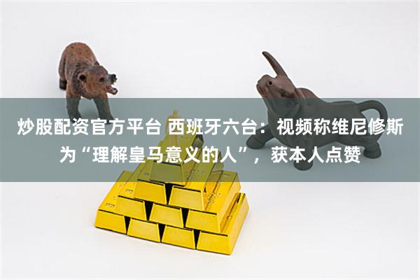 炒股配资官方平台 西班牙六台：视频称维尼修斯为“理解皇马意义的人”，获本人点赞